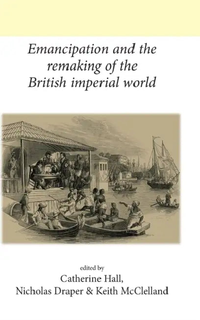 Emancipation and the remaking of the British Imperial world by Catherine Hall, Nicholas Draper, Keith McClelland