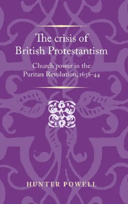The Crisis of British Protestantism: Church Power in the Puritan Revolution, 1638-44 by Hunter Powell