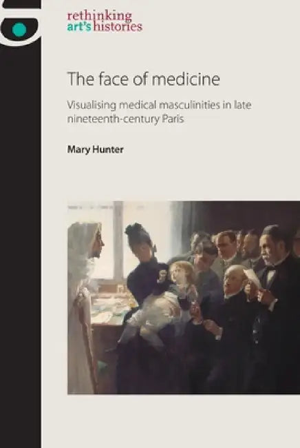 The Face of Medicine: Visualising Medical Masculinities in Late Nineteenth-Century Paris by Mary Hunter