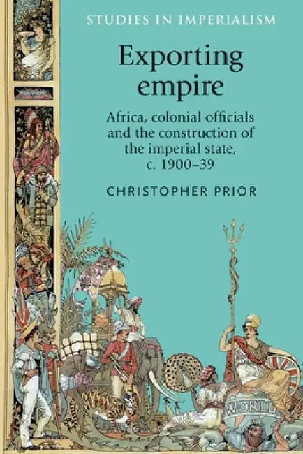 Exporting Empire: Africa, Colonial Officials and the Construction of the British Imperial State, C.1900-39 by Christopher Prior