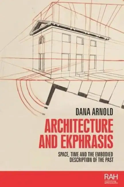 Architecture and Ekphrasis: Space, Time and the Embodied Description of the Past by Dana Arnold