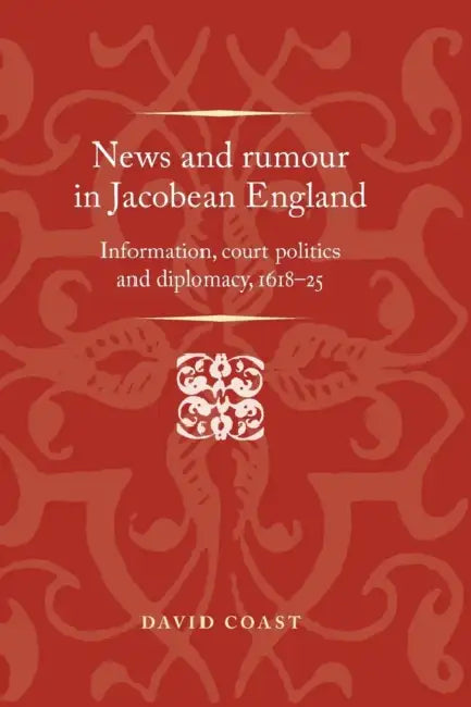 News and Rumour in Jacobean England: Information, Court Politics and Diplomacy, 1618-25 by David Coast