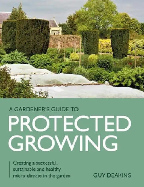Gardener's Guide to Protected Growing: Creating a Successful, Sustainable and Healthy Micro-Climate in the Garden by Guy Deakins