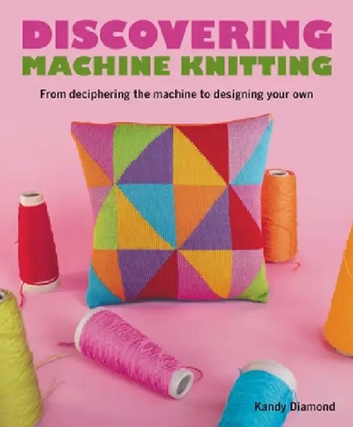 Discovering Machine Knitting: From Deciphering the Machine to Designing Your Own by Kandy Diamond