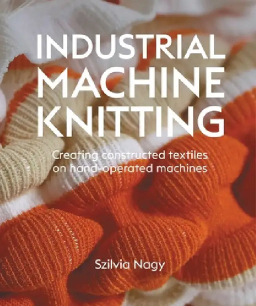 Industrial Machine Knitting: Creating Constructed Textiles on Hand-Operated Machines by Szilvia Nagy