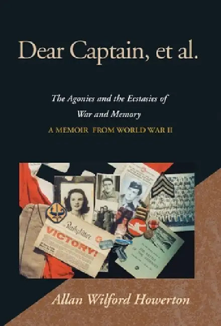 Dear Captain, et al.: The Agonies and the Ecstasies of War and Memory; A Memoir from World War II by Allan Wilford Howerton
