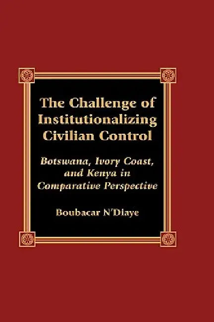 The Challenge of Institutionalizing Civilian Control: Botswana, Ivory Coast, and Kenya in Comparative Perspective by Boubacar N'Diaye
