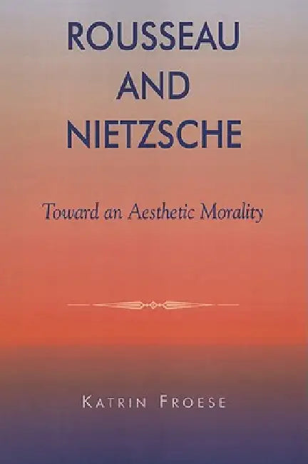 Rousseau and Nietzsche: Toward an Aesthetic Morality by Katrin Froese