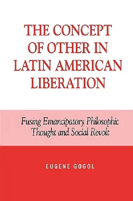 The Concept of Other in Latin American Liberation: Fusing Emancipatory Philosophic Thought and Social Revolt by Eugene Gogol
