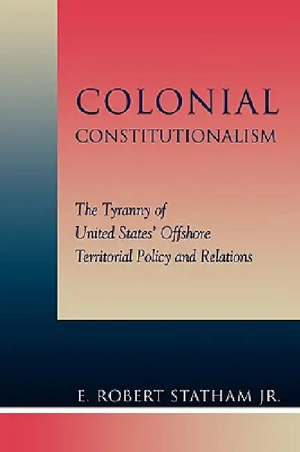 Colonial Constitutionalism: The Tyranny of United States' Offshore Territorial Policy and Relations by Robert E. Statham Jr
