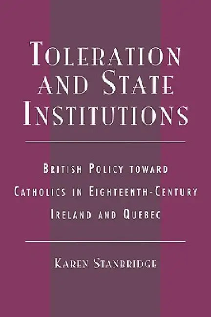 Toleration and State Institutions: British Policy Toward Catholics in Eighteenth Century Ireland and Quebec by Karen Stanbridge