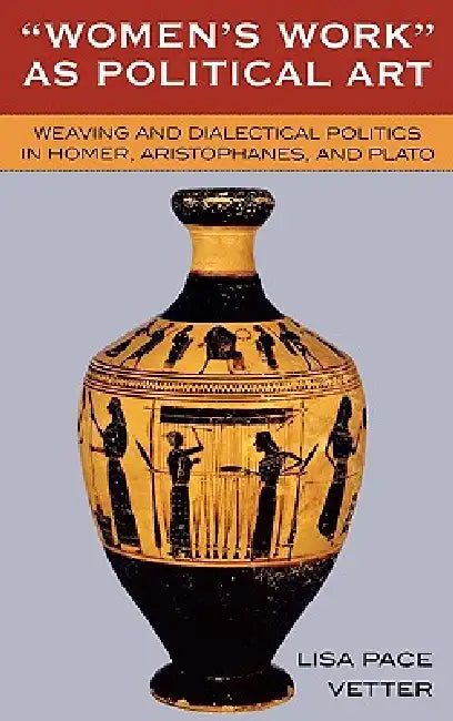 Women's Work as Political Art: Weaving and Dialectical Politics in Homer, Aristophanes, and Plato by Lisa Pace Vetter