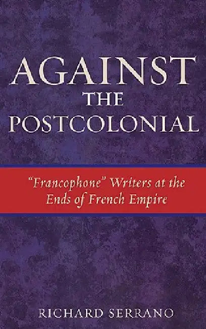 Against the Postcolonial: 'Francophone' Writers at the Ends of the French Empire by Richard Serrano