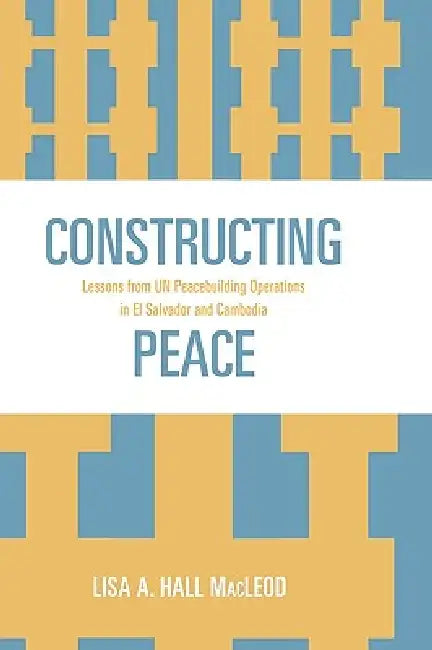 Constructing Peace: Lessons from Un Peacebuilding Operations in El Salvador and Cambodia by Lisa A. Hall MacLeod