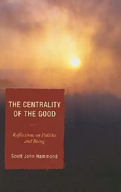 Centrality of the Good: Reflections on Politics and Being by Scott John Hammond