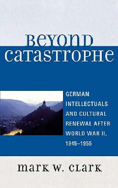 Beyond Catastrophe: German Intellectuals and Cultural Renewal After World War II, 1945D1955 by Mark W. Clark