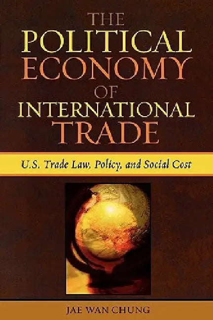 The Political Economy of International Trade: U.S. Trade Laws, Policy, and Social Cost by Jae Wan Chung