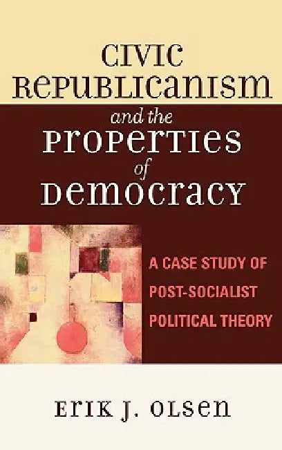 Civic Republicanism and the Properties of Democracy: A Case Study of Post-Socialist Political Theory by Erik J. Olsen