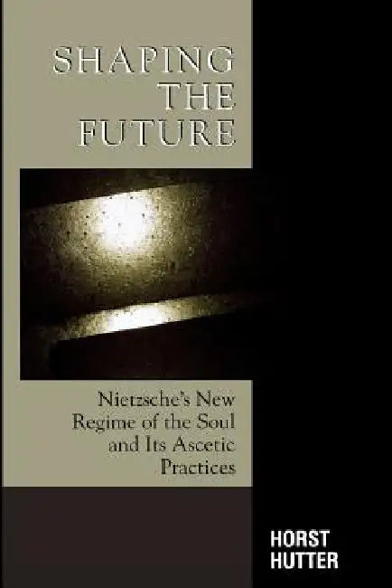 Shaping the Future: Nietzsche's New Regime of the Soul and Its Ascetic Practices by Horst Hutter