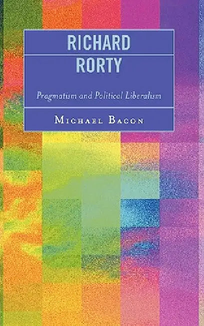 Richard Rorty: Pragmatism and Political Liberalism by Michael Bacon