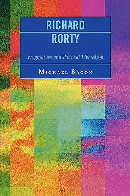Richard Rorty: Pragmatism and Political Liberalism by Michael Bacon