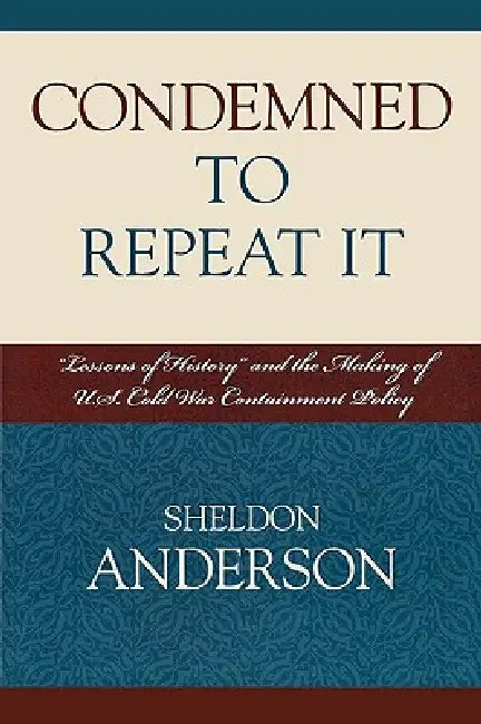 Condemned to Repeat It: 'Lessons of History' and the Making of U.S. Cold War Containment Policy by Sheldon Anderson