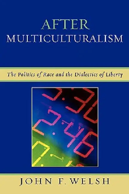 After Multiculturalism: The Politics of Race and the Dialectics of Liberty by John F. Welsh