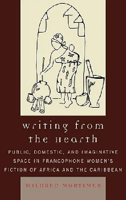 Writing from the Hearth: Public, Domestic, and Imaginative Space in Francophone Women's Fiction of Africa and the Caribbean by Mildred Mortimer