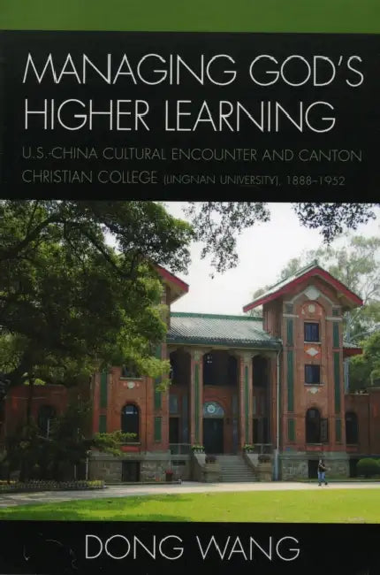 Managing God's Higher Learning: U.S.-China Cultural Encounter and Canton Christian College (Lingnan University), 1888-1952 by Dong Wang