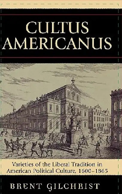Cultus Americanus: Varieties of the Liberal Tradition in American Political Culture, 1600-1865 by Brent Gilchrist