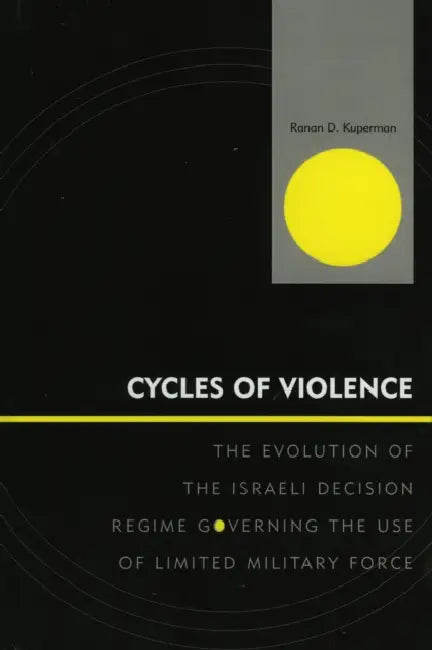 Cycles of Violence: The Evolution of the Israeli Decision Regime Governing the Use of Limited Military Force by Ranan D. Kuperman