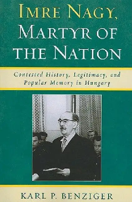 Imre Nagy, Martyr of the Nation: Contested History, Legitimacy, and Popular Memory in Hungary by Karl P. Benziger