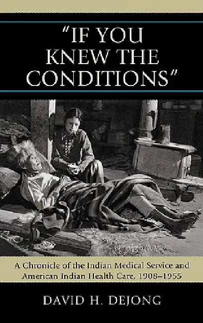 'If You Knew the Conditions': A Chronicle of the Indian Medical Service and American Indian Health Care, 1908-1955 by David H. Dejong