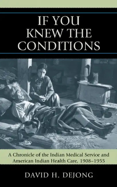 'If You Knew the Conditions': A Chronicle of the Indian Medical Service and American Indian Health Care, 1908-1955 by David H. Dejong