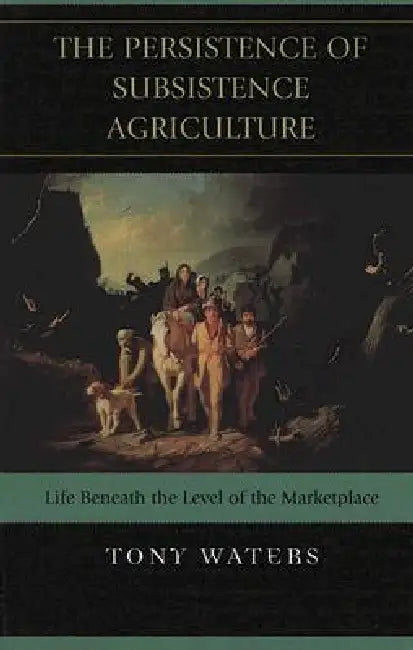 The Persistence of Subsistence Agriculture: Life Beneath the Level of the Marketplace by Tony Waters