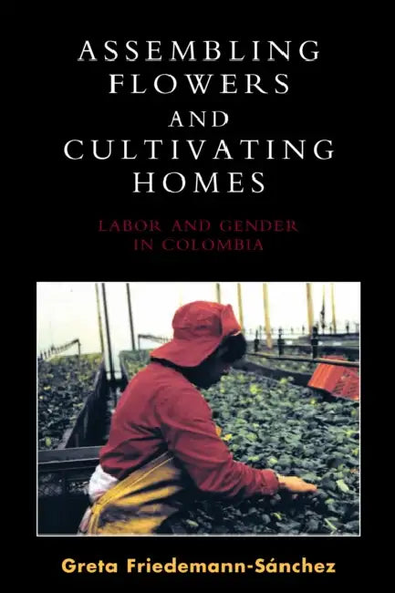 Assembling Flowers and Cultivating Homes: Labor and Gender in Colombia by Greta Friedemann-Sánchez