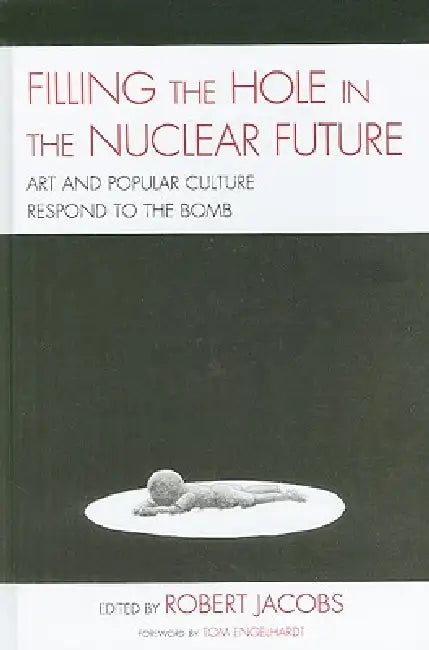 Filling the Hole in the Nuclear Future: Art and Popular Culture Respond to the Bomb by Robert Jacobs, Mick Broderick, John Canaday