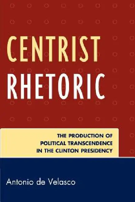 Centrist Rhetoric: The Production of Political Transcendence in the Clinton Presidency by Antonio De Velasco