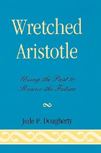 Wretched Aristotle: Using the Past to Rescue the Future by Jude P. Dougherty