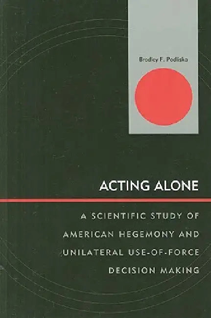 Acting Alone: A Scientific Study of American Hegemony and Unilateral Use-of-Force Decision Making by Bradley F. Podliska