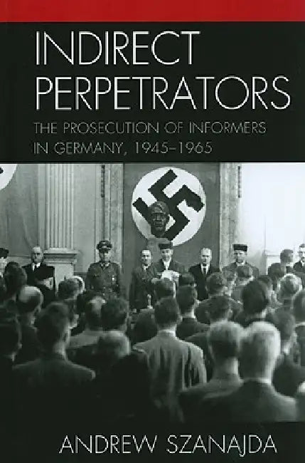 Indirect Perpetrators: The Prosecution of Informers in Germany, 1945-1965 by Andrew Szanajda