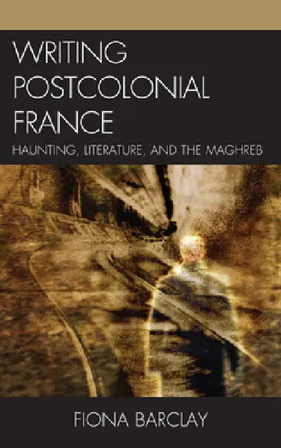 Writing Postcolonial France: Haunting, Literature, and the Maghreb by Fiona Barclay
