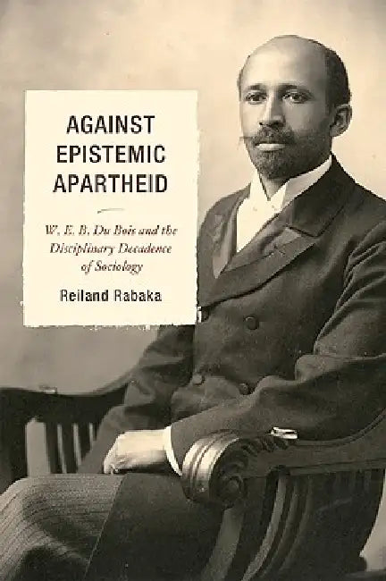 Against Epistemic Apartheid: W.E.B. Du Bois and the Disciplinary Decadence of Sociology by Reiland Rabaka