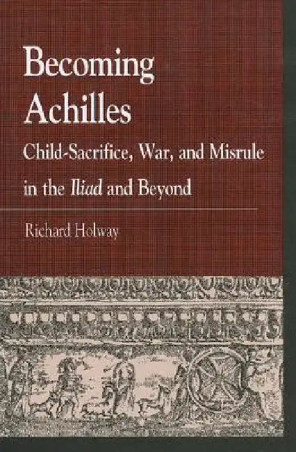 Becoming Achilles: Child-sacrifice, War, and Misrule in the lliad and Beyond by Richard Kerr Holway