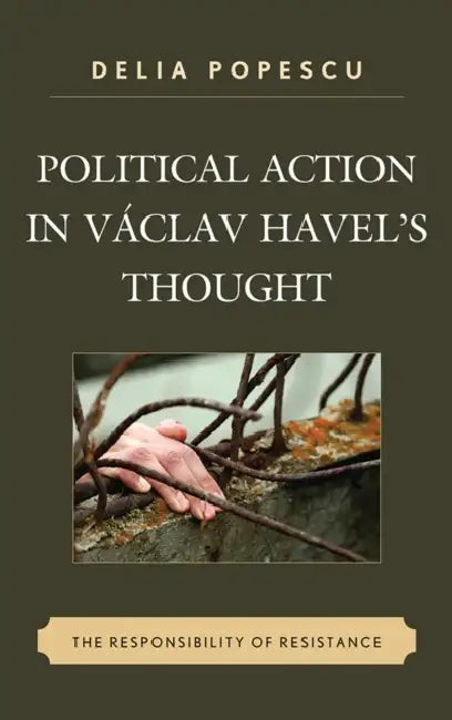 Political Action in Václav Havel's Thought: The Responsibility of Resistance by Delia Popescu
