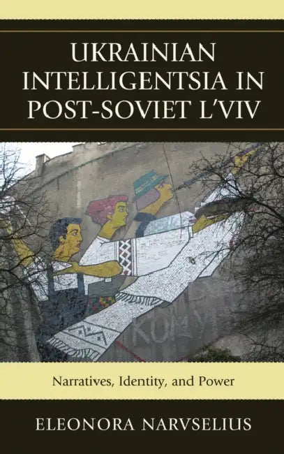 Ukrainian Intelligentsia in Post-Soviet L'viv: Narratives, Identity, and Power by Eleonora Narvselius