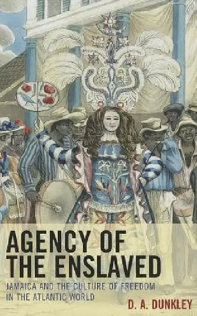 Agency of the Enslaved: Jamaica and the Culture of Freedom in the Atlantic World by D. A. Dunkley