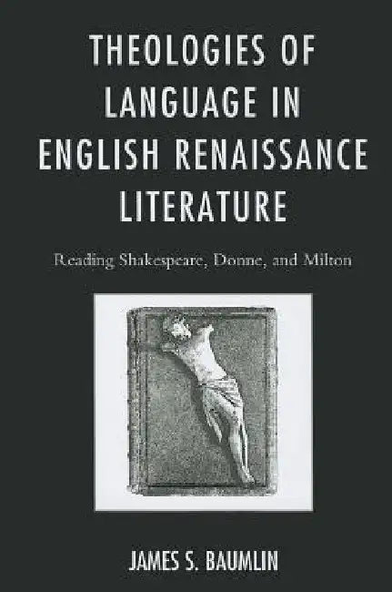 Theologies of Language in English Renaissance Literature: Reading Shakespeare, Donne, and Milton by James S. Baumlin