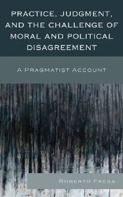 Practice, Judgment, and the Challenge of Moral and Political Disagreement: A Pragmatist Account by Roberto Frega