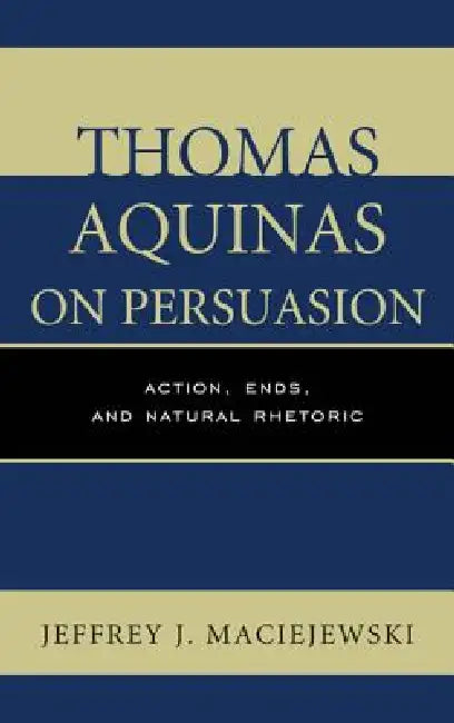 Thomas Aquinas on Persuasion: Action, Ends, and Natural Rhetoric by Jeffrey J. Maciejewski